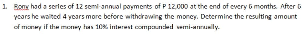 1. Rony had a series of 12 semi-annual payments of P 12,000 at the end of every 6 months. After 6
years he waited 4 years more before withdrawing the money. Determine the resulting amount
of money if the money has 10% interest compounded semi-annually.
