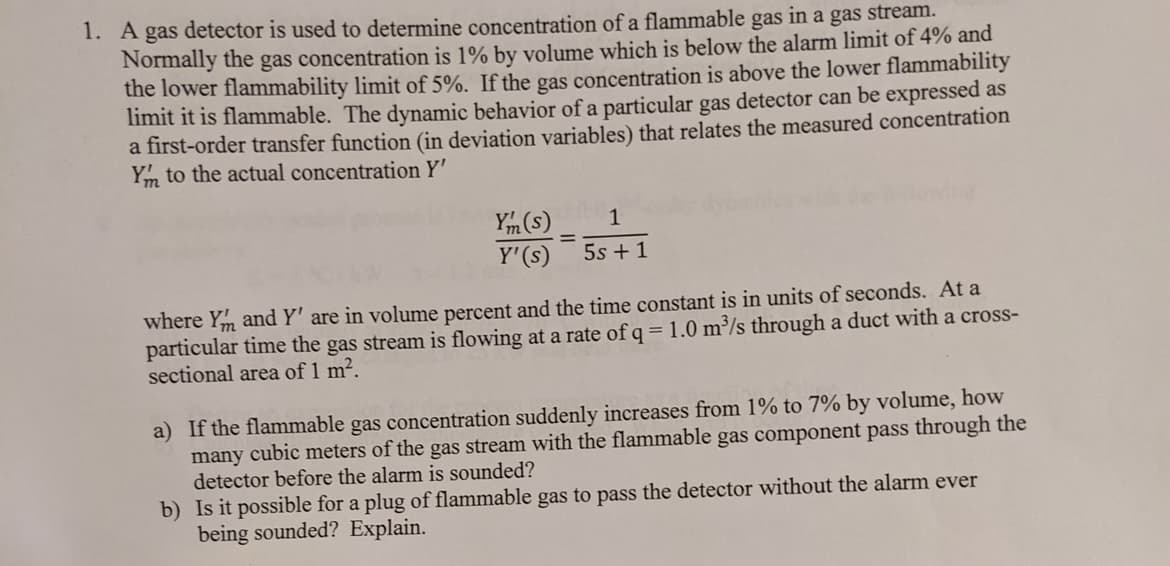 1. A gas detector is used to determine concentration of a flammable gas in a gas stream.
Normally the gas concentration is 1% by volume which is below the alarm limit of 4% and
the lower flammability limit of 5%. If the gas concentration is above the lower flammability
limit it is flammable. The dynamic behavior of a particular gas detector can be expressed as
a first-order transfer function (in deviation variables) that relates the measured concentration
Ym to the actual concentration Y'
Ym (s)
Y'(s)
1
%3D
5s + 1
where Ym and Y' are in volume percent and the time constant is in units of seconds. At a
particular time the gas stream is flowing at a rate of q = 1.0 m³/s through a duct with a cross-
sectional area of 1 m².
a) If the flammable gas concentration suddenly increases from 1% to 7% by volume, how
many cubic meters of the gas stream with the flammable gas component pass through the
detector before the alarm is sounded?
b) Is it possible for a plug of flammable gas to pass the detector without the alarm ever
being sounded? Explain.
