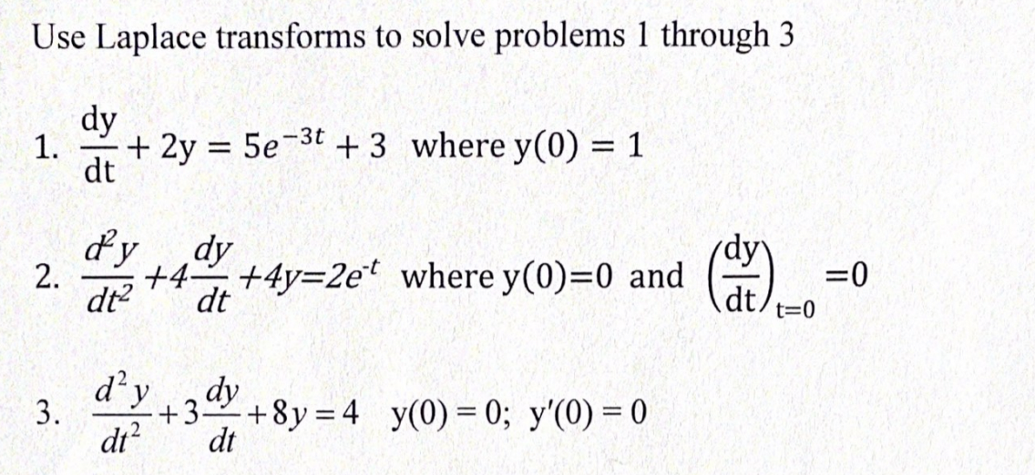 Use Laplace transforms to solve problems 1 through 3
dy
1.
+ 2y = 5e-3t + 3 where y(0) = 1
dt
dy
dy
dy
+4-
+4y=2e where y(0)=0 and
dt
=0
2.
dt
dt
t=0
d'y
dy
3.
+3
+8y = 4 y(0)= 0; y'(0) = 0
dt?
dt
