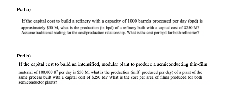 Part a)
If the capital cost to build a refinery with a capacity of 1000 barrels processed per day (bpd) is
approximately $50 M, what is the production (in bpd) of a refinery built with a capital cost of $250 M?
Assume traditional scaling for the cost/production relationship. What is the cost per bpd for both refineries?
Part b)
If the capital cost to build an intensified, modular plant to produce a semiconducting thin-film
material of 100,000 ft² per day is $50 M, what is the production (in ft² produced per day) of a plant of the
same process built with a capital cost of $250 M? What is the cost per area of films produced for both
semiconductor plants?
