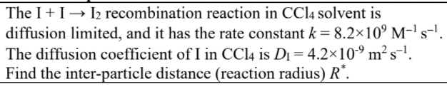 The I+ I→ I2 recombination reaction in CC14 solvent is
diffusion limited, and it has the rate constant k = 8.2×10° M-' s-.
The diffusion coefficient of I in CCI4 is D1 = 4.2×10-º m² s-'.
Find the inter-particle distance (reaction radius) R*.
