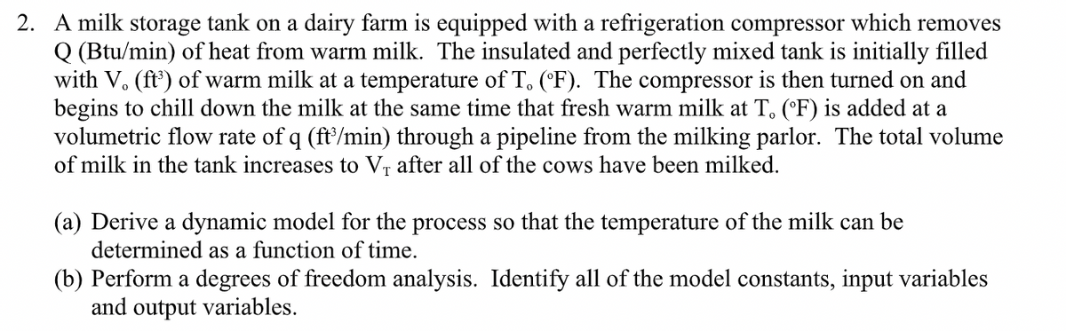 2. A milk storage tank on a dairy farm is equipped with a refrigeration compressor which removes
Q (Btu/min) of heat from warm milk. The insulated and perfectly mixed tank is initially filled
with V. (ft') of warm milk at a temperature of T. ('F). The compressor is then turned on and
begins to chill down the milk at the same time that fresh warm milk at T, ('F) is added at a
volumetric flow rate of q (ft'/min) through a pipeline from the milking parlor. The total volume
of milk in the tank increases to Vr after all of the cows have been milked.
(a) Derive a dynamic model for the process so that the temperature of the milk can be
determined as a function of time.
(b) Perform a degrees of freedom analysis. Identify all of the model constants, input variables
and output variables.
