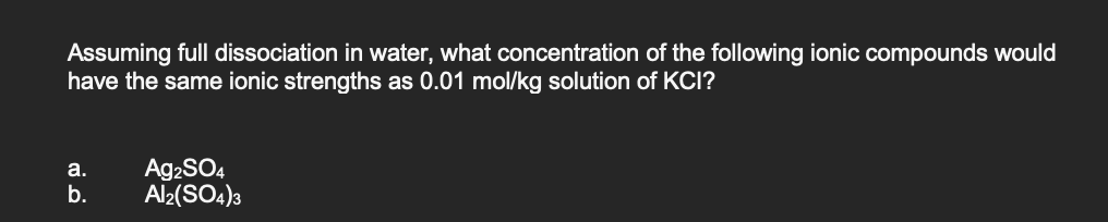 Assuming full dissociation in water, what concentration of the following ionic compounds would
have the same ionic strengths as 0.01 mol/kg solution of KCI?
A92SO4
Al2(SO4)3
а.
b.
