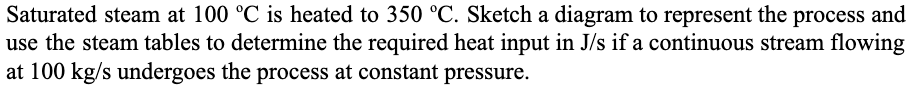 Saturated steam at 100 °C is heated to 350 °C. Sketch a diagram to represent the process and
use the steam tables to determine the required heat input in J/s if a continuous stream flowing
at 100 kg/s undergoes the process at constant pressure.
