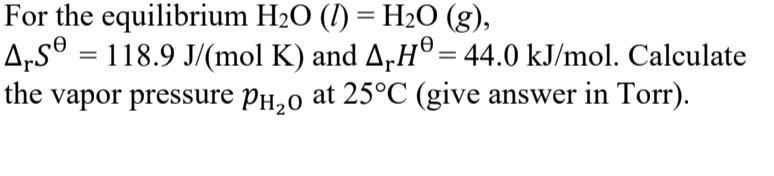 For the equilibrium H20 (1) = H2O (g),
A„s® = 118.9 J/(mol K) and A,H®= 44.0 kJ/mol. Calculate
vapor pressure PH,0 at 25°C (give answer in Torr).
the
