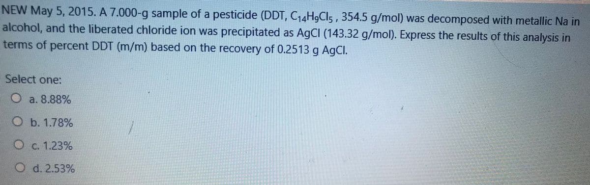 NEW May 5, 2015. A 7.000-g sample of a pesticide (DDT, C14H9CI5 , 354.5 g/mol) was decomposed with metallic Na in
alcohol, and the liberated chloride ion was precipitated as A9CI (143.32 g/mol). Express the results of this analysis in
terms of percent DDT (m/m) based on the recovery of 0.2513 g AgCl.
Select one:
O a. 8.88%
Ob. 1.78%
Oc.1,23%
O d. 2.53%
