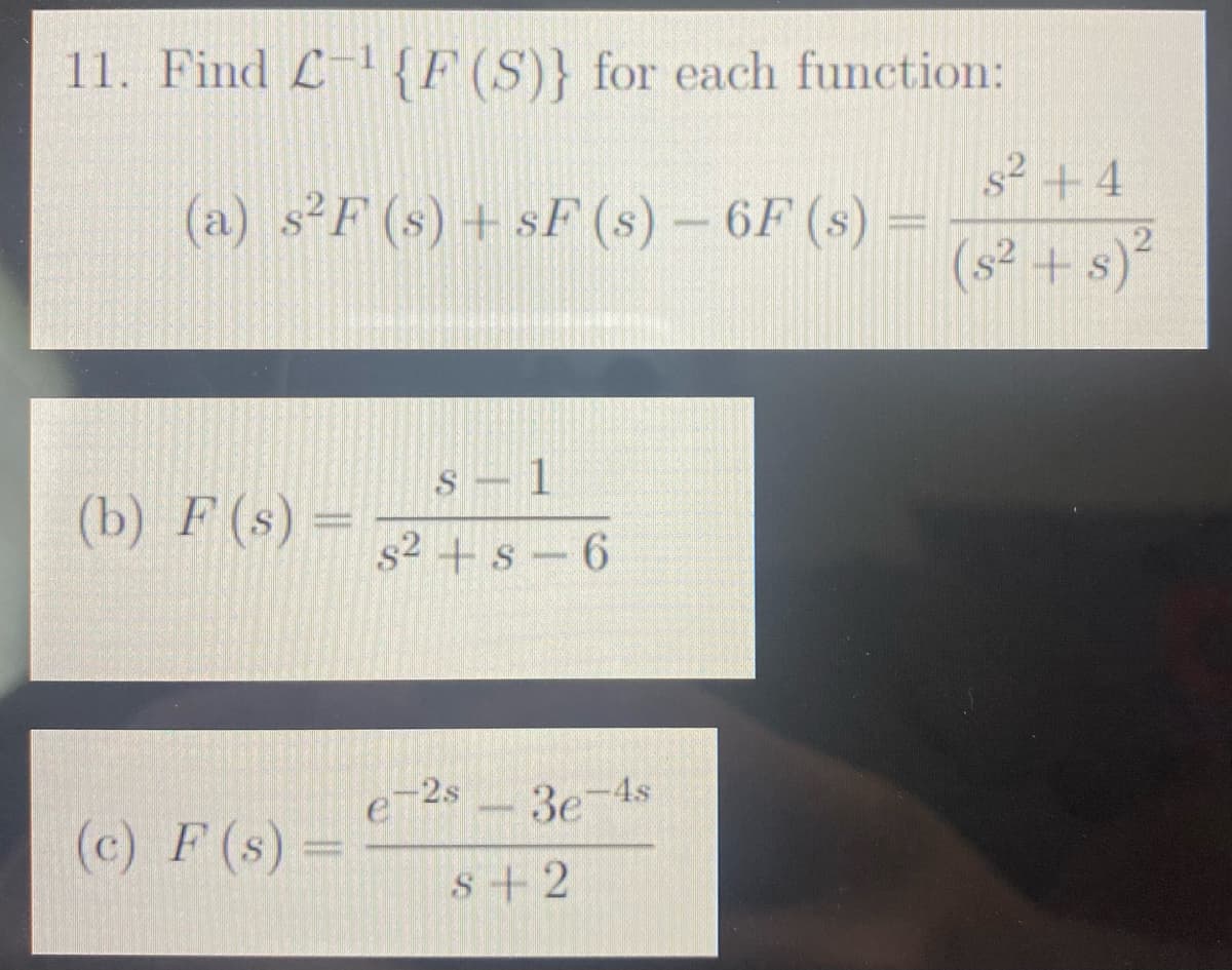 11. Find L-¹ {F (S)} for each function:
(a) s²F (s) + SF (s) - 6F (s) =
(b) F (s) =
(c) F (s) =
S-1
s² s 6
e-2s-3e-4s
S+2
s² +4
(s² + 5)²