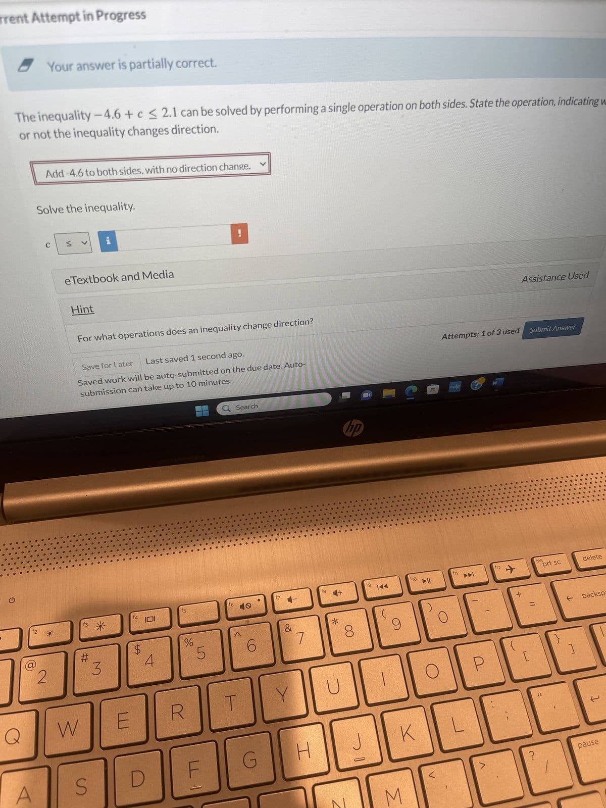 G
Z
f2
Current Attempt in Progress
2
The inequality -4.6+ c ≤ 2.1 can be solved by performing a single operation on both sides. State the operation, indicating whe
or not the inequality changes direction.
W
S
S
f3
#
Your answer is partially correct.
3
X
Add-4.6 to both sides, with no direction change.
Add-4.6 to both sides, with a direction change.
Add -4.6 to both sides, with no direction change.
Add 4.6 to both sides, with no direction change.
Add 4.6 to both sides, with a direction change.
Hint
Save for Later
Last saved 1 second ago.
Saved work will be auto-submitted on the due date. Auto-
submission can take up to 10 minutes.
E
D
f4
$
4
C
R
f5
ULI
do
%
F
5
T
f6
G
v
O
10
6
Search
17
Y
B
&
H
7
f8 4+
*
N
U
∞
D
J
hp
fg
1
M
K
f10
C
►II
L
☐
Attempts: 1 of 3 used Submit Answer
f11
alt
myhp
f12
W
+
ctri
=
(6
ins
prt sc
delete
← backspace
pause