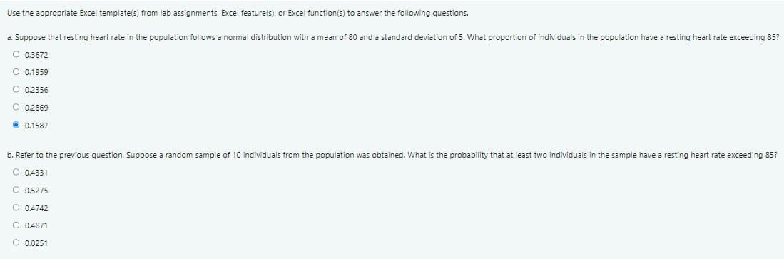 Use the appropriate Excel template(s) from lab assignments, Excel feature(s), or Excel function(s) to answer the following questions.
a. Suppose that resting heart rate in the population follows a normal distribution with a mean of 80 and a standard deviation of 5. What proportion of individuals in the population have a resting heart rate exceeding 85?
0.3672
O 0.1959
0.2356
O 0.2869
0.1587
b. Refer to the previous question. Suppose a random sample of 10 individuals from the population was obtained. What is the probability that at least two individuals in the sample have a resting heart rate exceeding 85?
O 0.4331
O 0.5275
O 0.4742
O 0.4871
O 0.0251