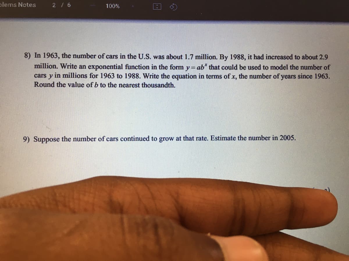 plems Notes
2/ 6
100%
8) In 1963, the number of cars in the U.S. was about 1.7 million. By 1988, it had increased to about 2,9
million. Write an exponential function in the form y=ab* that could be used to model the number of
in millions for 1963 to 1988. Write the equation in terms of x, the number of years since 1963.
cars
y
Round the value of b to the nearest thousandth.
9) Suppose the number of cars continued to grow at that rate. Estimate the number in 2005.
