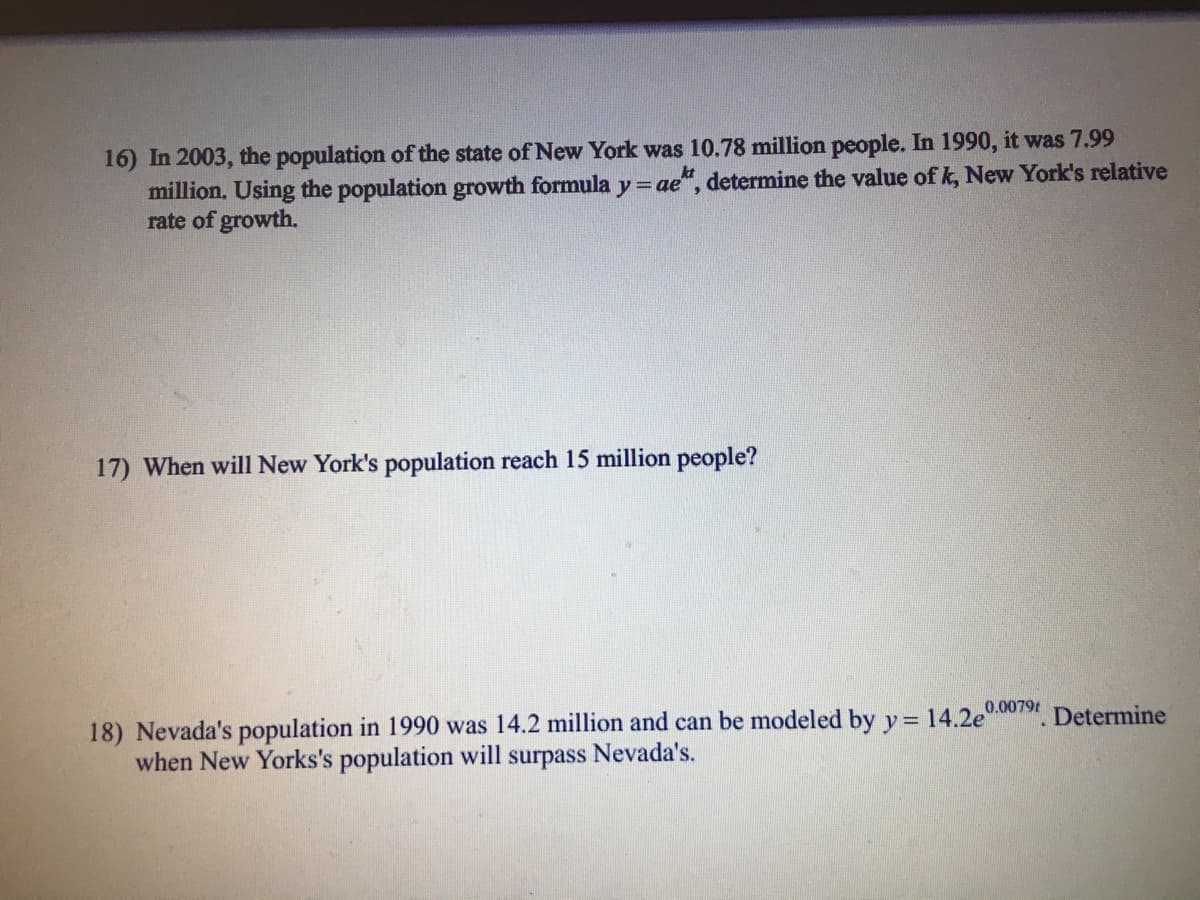 16) In 2003, the population of the state of New York was 10.78 million people. In 1990, it was 7.99
million. Using the population growth formula
rate of growth.
ae", determine the value of k, New York's relative
17) When will New York's population reach 15 million people?
18) Nevada's population in 1990 was 14.2 million and can be modeled by y= 14.2e . Determine
when New Yorks's population will
0.0079t
surpass
Nevada's.
