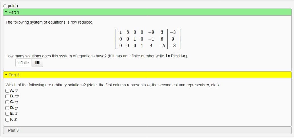 (1 point)
▾ Part 1
The following system of equations is row reduced.
1800 -9 3 -3
0 0 10 -1 6 9
0001 4 -5 -8
How many solutions does this system of equations have? (If it has an infinite number write infinite).
infinite #
Part 2
Which of the following are arbitrary solutions? (Note: the first column represents u, the second column represents v, etc.)
A. V
B. W
[]C. u
D. y
E. Z
F. x
Part 3