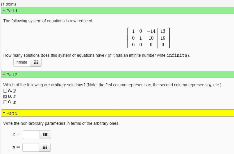 **Educational Website Content: System of Equations Analysis**

**Part 1: System of Equations in Row Reduced Form**

The following system of equations has been row reduced:

\[
\begin{bmatrix}
1 & 0 & -14 & 13 \\
0 & 1 & 10 & 15 \\
0 & 0 & 0 & 0 \\
\end{bmatrix}
\]

**Question:** How many solutions does this system of equations have? (If it has an infinite number, write "infinite").

**Answer:** infinite

---

**Part 2: Arbitrary Solutions Identification**

**Question:** Which of the following are arbitrary solutions? (Note: the first column represents \(x\), the second column represents \(y\), etc.)

- A. \(y\)
- B. \(z\)
- C. \(x\)

**Answer:** B. \(z\)

---

**Part 3: Express Non-Arbitrary Parameters**

**Question:** Write the non-arbitrary parameters in terms of the arbitrary ones.

- \(x =\) 
- \(y =\)

**Solution:**
- The answer boxes should have the expressions that relate \(x\) and \(y\) in terms of the arbitrary parameter \(z\).