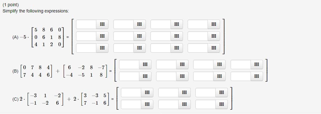 (1 point)
Simplify the following expressions:
(A)-5.
(B)
7
(C) 2.
5 8 6
0
06
1
8
4 1 2 0
7 8 4
4 4 6
-3
-1
1
-2
+
-2
6
⠀
6
-2 8 -7
-4 -5 1 8
+2.
3 -3 5
7-1
=
=
#
#
#
#
B
#