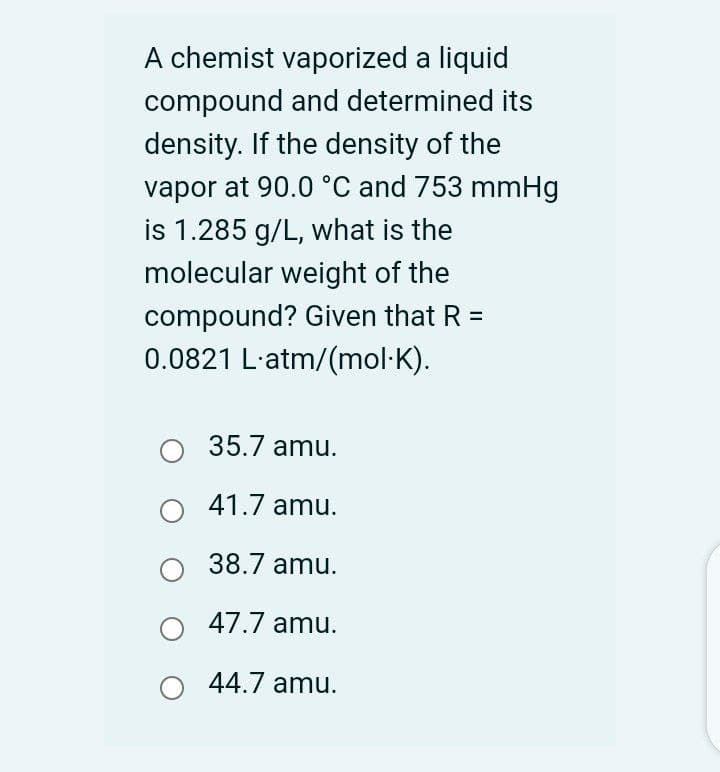 A chemist vaporized a liquid
compound and determined its
density. If the density of the
vapor at 90.0 °C and 753 mmHg
is 1.285 g/L, what is the
molecular weight of the
compound? Given that R =
0.0821 L'atm/(mol·K).
35.7 amu.
41.7 amu.
38.7 amu.
47.7 amu.
44.7 amu.
