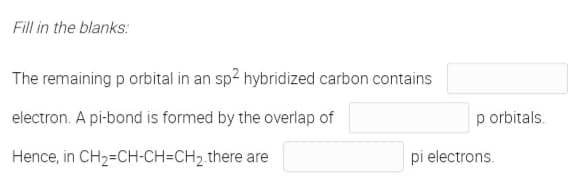 Fill in the blanks:
The remaining p orbital in an sp? hybridized carbon contains
electron. A pi-bond is formed by the overlap of
p orbitals.
Hence, in CH2=CH-CH=CH2.there are
pi electrons.
