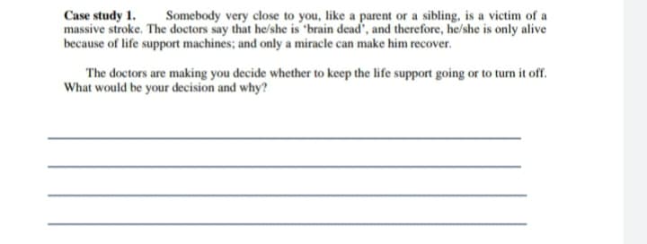 Case study 1.
massive stroke. The doctors say that he/she is "brain dead', and therefore, he/she is only alive
because of life support machines; and only a miracle can make him recover.
Somebody very close to you, like a parent or a sibling, is a victim of a
The doctors are making you decide whether to keep the life support going or to turn it ofr.
What would be your decision and why?
