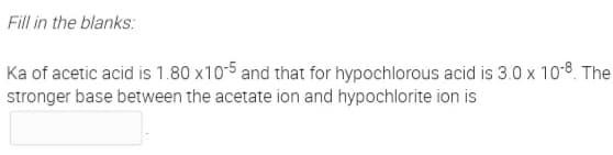 Fill in the blanks:
Ka of acetic acid is 1.80 x105 and that for hypochlorous acid is 3.0 x 108 The
stronger base between the acetate ion and hypochlorite ion is
