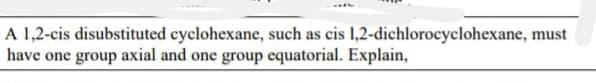 A 1,2-cis disubstituted cyclohexane, such as cis 1,2-dichlorocyclohexane, must
have one group axial and one group equatorial. Explain,
