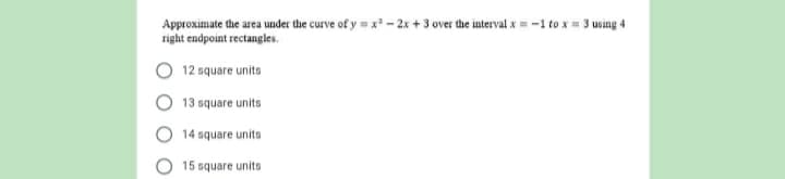 Approximate the area under the curve of y = x - 2x + 3 over the interval x = -1 to x = 3 using 4
right endpoint rectangles.
12 square units
13 square units
14 square units
15 square units
