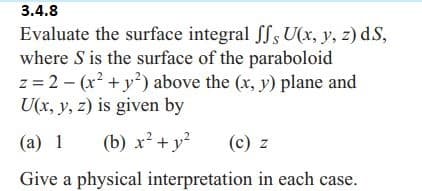 3.4.8
Evaluate the surface integral ff, U(x, y, z) dS,
where S is the surface of the paraboloid
z = 2(x² + y²) above the (x, y) plane and
U(x, y, z) is given by
(a) 1 (b) x² + y²
(c) z
Give a physical
interpretation in each case.