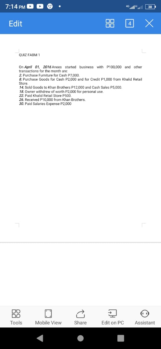 7:14 PM
4G l".
Edit
88 4 X
QUIZ FABM 1
On April 01, 2016 Anees started business with P100,000 and other
transactions for the month are:
2. Purchase Furniture for Cash P7,000
8. Purchase Goods for Cash P2,000 and for Credit P1,000 from Khalid Retail
Store.
14. Sold Goods to Khan Brothers P12.000 and Cash Sales P5.000.
18. Owner withdrew of worth P2,000 for personal use.
22. Paid Khalid Retail Store P500.
26. Received P10,000 from Khan Brothers.
30. Paid Salaries Expense P2,000
DO
DO
Tools
Mobile View
Share
Edit on PC
Assistant
