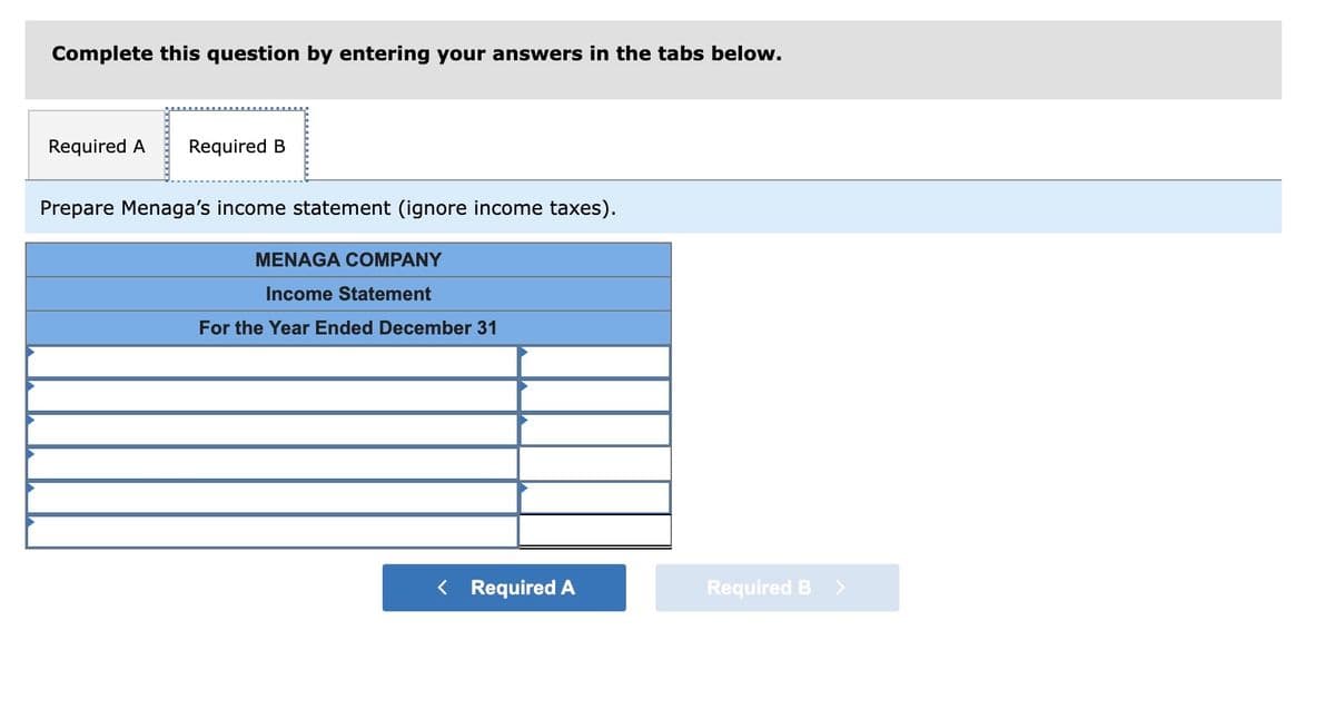 Complete this question by entering your answers in the tabs below.
Required A
Required B
Prepare Menaga's income statement (ignore income taxes).
MENAGA COMPANY
Income Statement
For the Year Ended December 31
< Required A
Required B >