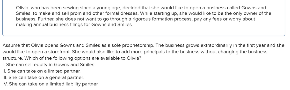 Olivia, who has been sewing since a young age, decided that she would like to open a business called Gowns and
Smiles, to make and sell prom and other formal dresses. While starting up, she would like to be the only owner of the
business. Further, she does not want to go through a rigorous formation process, pay any fees or worry about
making annual business filings for Gowns and Smiles.
Assume that Olivia opens Gowns and Smiles as a sole proprietorship. The business grows extraordinarily in the first year and she
would like to open a storefront. She would also like to add more principals to the business without changing the business
structure. Which of the following options are available to Olivia?
I. She can sell equity in Gowns and Smiles.
II. She can take on a limited partner.
III. She can take on a general partner.
IV. She can take on a limited liability partner.