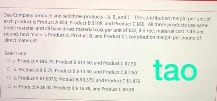 Dee Company produce and sell three products- A, B, and C. The contribution margin per unit of
each product is Product A $54, Product B $108, and Product C $60. All three products use same
direct material and all have direct material cost per unit of $32, if direct material cost is $5 per
pound, how much is Product A, Product B, and Product C's contribution margin per pound of
direct material?
Select one:
tạo
O a. Product A $$6.75; Product B $13.50; and Product C $7.50
O b. Product A $ 6.75, Product B$ 13.50, and Product C$ 7.50
O c. Product A $1.6875; Product B $3.375; and Product C $1.875
O d. Product A $8.44; Product B$ 16.88; and Product C $9.38
