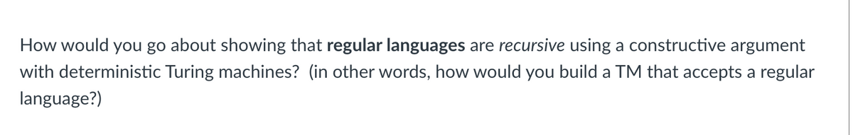 How would you go about showing that regular languages are recursive using a constructive argument
with deterministic Turing machines? (in other words, how would you build a TM that accepts a regular
language?)
