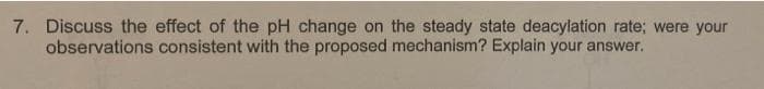 7. Discuss the effect of the pH change on the steady state deacylation rate; were your
observations consistent with the proposed mechanism? Explain your answer.
