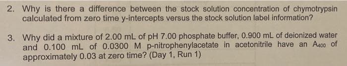 2. Why is there a difference between the stock solution concentration of chymotrypsin
calculated from zero time y-intercepts versus the stock solution label information?
3. Why did a mixture of 2.00 mL of pH 7.00 phosphate buffer, 0.900 mL of deionized water
and 0.100 mL of 0.0300M p-nitrophenylacetate in acetonitrile have an A400 of
approximately 0.03 at zero time? (Day 1, Run 1)
