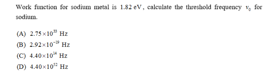 Work function for sodium metal is 1.82 eV, calculate the threshold frequency v, for
sodium.
(A) 2.75 ×10 Hz
(B) 2.92×10¯19 Hz
(C) 4.40x104 Hz
(D) 4.40×102 Hz
