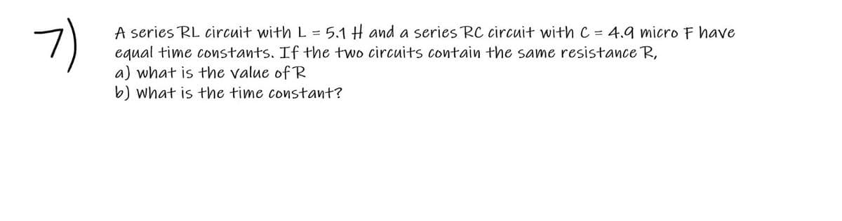 7)
A series RL circuit with L = 5.1 H and a series RC circuit with C = 4.9 microF have
equal time constants. If the two circuits contain the same resistance R,
a) what is the value of R
b) what is the time constant?
