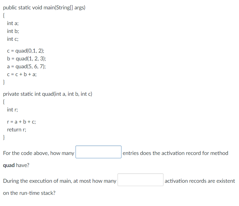 public static void main(String[] args)
{
int a;
int b;
int c;
c = quad(0,1, 2);
b = quad(1, 2, 3);
a = quad(5, 6, 7);
c = c +b+ a;
}
private static int quad(int a, int b, int c)
{
int r;
r= a +b+ c;
return r;
}
For the code above, how many
entries does the activation record for method
quad have?
During the execution of main, at most how many
activation records are existent
on the run-time stack?
