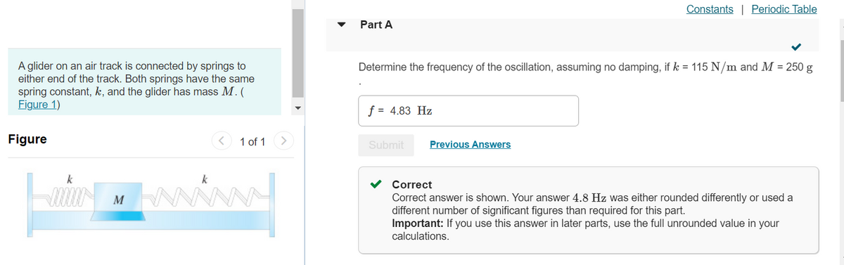 A glider on an air track is connected by springs to
either end of the track. Both springs have the same
spring constant, k, and the glider has mass M. (
Figure 1)
Figure
k
M
k
1 of 1
Part A
Determine the frequency of the oscillation, assuming no damping, if k = 115 N/m and M = 250 g
f = 4.83 Hz
Submit
Constants Periodic Table
Previous Answers
Correct
Correct answer is shown. Your answer 4.8 Hz was either rounded differently or used a
different number of significant figures than required for this part.
Important: If you use this answer in later parts, use the full unrounded value in your
calculations.