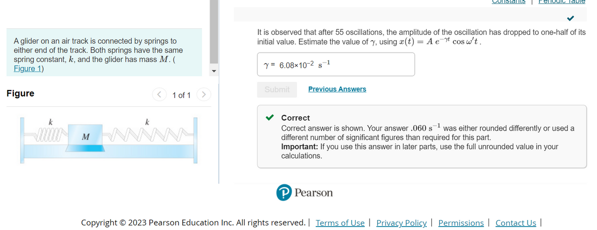 A glider on an air track is connected by springs to
either end of the track. Both springs have the same
spring constant, k, and the glider has mass M. (
Figure 1)
Figure
k
M
1 of 1
Y = 6.08×10-2 S
It is observed that after 55 oscillations, the amplitude of the oscillation has dropped to one-half of its
initial value. Estimate the value of y, using x(t) = A et cos w't.
Submit
-1
Previous Answers
Constants
PPearson
enodic Table
Correct
Correct answer is shown. Your answer .060 s¹ was either rounded differently or used a
different number of significant figures than required for this part.
Important: If you use this answer in later parts, use the full unrounded value in your
calculations.
Copyright © 2023 Pearson Education Inc. All rights reserved. | Terms of Use | Privacy Policy | Permissions | Contact Us