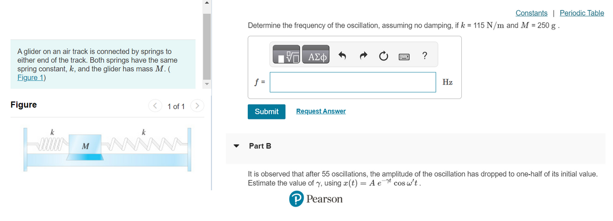 A glider on an air track is connected by springs to
either end of the track. Both springs have the same
spring constant, k, and the glider has mass M. (
Figure 1)
Figure
k
000000 M
<
k
www
1 of 1 >
Constants | Periodic Table
Determine the frequency of the oscillation, assuming no damping, if k = 115 N/m and M = 250 g.
V— ΑΣΦ
f =
Submit
Part B
Request Answer
?
Hz
It is observed that after 55 oscillations, the amplitude of the oscillation has dropped to one-half of its initial value.
Estimate the value of y, using ä(t) = A et cosw't.
P Pearson
