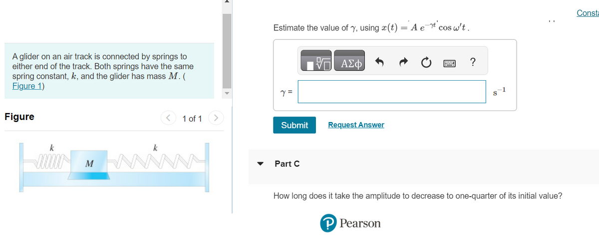 A glider on an air track is connected by springs to
either end of the track. Both springs have the same
spring constant, k, and the glider has mass M. (
Figure 1)
Figure
k
-10000M
k
1 of 1
Estimate the value of y, using (t) = A e
Y =
Submit
Part C
ΑΣΦ
Request Answer
-rt' cos w't.
P Pearson
?
8-1
:
How long does it take the amplitude to decrease to one-quarter of its initial value?
Consta