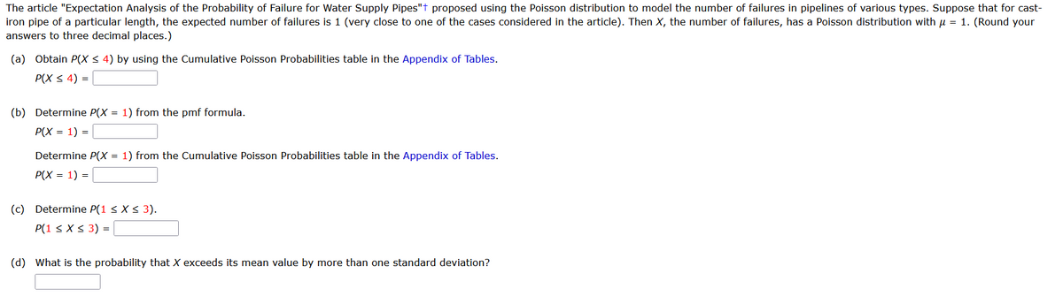 The article "Expectation Analysis of the Probability of Failure for Water Supply Pipes"t proposed using the Poisson distribution to model the number of failures in pipelines of various types. Suppose that for cast-
iron pipe of a particular length, the expected number of failures is 1 (very close to one of the cases considered in the article). Then X, the number of failures, has a Poisson distribution with μ = 1. (Round your
answers to three decimal places.)
(a) Obtain P(X ≤ 4) by using the Cumulative Poisson Probabilities table in the Appendix of Tables.
P(X ≤ 4) =
(b) Determine P(X = 1) from the pmf formula.
P(X = 1) =
Determine P(X = 1) from the Cumulative Poisson Probabilities table in the Appendix of Tables.
P(X = 1) =
(c) Determine P(1 ≤ X ≤ 3).
P(1 ≤ x ≤ 3) = |
(d) What is the probability that X exceeds its mean value by more than one standard deviation?