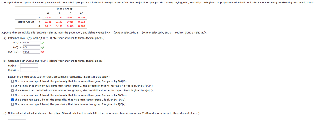 The population of a particular country consists of three ethnic groups. Each individual belongs to one of the four major blood groups. The accompanying joint probability table gives the proportions of individuals in the various ethnic group-blood group combinations.
O
0.082
1
Blood Group
A
B
AB
0.120 0.011 0.004
0.018 0.003
0.020
Ethnic Group
2
0.121 0.141
3
0.215 0.190 0.075
Suppose that an individual is randomly selected from the population, and define events by A = {type A selected}, B = {type B selected}, and C = {ethnic group 3 selected}.
(a) Calculate P(A), P(C), and P(An C). (Enter your answers to three decimal places.)
P(A) = 0.451
P(C) = 0.5
P(ANC) = 0.951
X
(b) Calculate both P(AIC) and P(CIA). (Round your answers to three decimal places.)
P(AIC) =
P(CIA) =
Explain in context what each of these probabilities represents. (Select all that apply.)
If a person has type A blood, the probability that he is from ethnic group 3 is given by P(AIC).
If we know that the individual came from ethnic group 3, the probability that he has type A blood is given by P(CIA).
If we know that the individual came from ethnic group 3, the probability that he has type A blood is given by P(AIC).
If a person has type A blood, the probability that he is from ethnic group 3 is given by P(CIA).
✔ If a person has type B blood, the probability that he is from ethnic group 3 is given by P(AIC).
If a person has type B blood, the probability that he is from ethnic group 3 is given by P(CIA).
(c) If the selected individual does not have type B blood, what is the probability that he or she is from ethnic group 1? (Round your answer to three decimal places.)