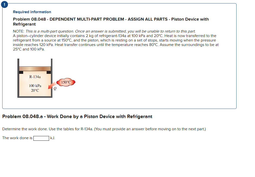 !
Required information
Problem 08.048 - DEPENDENT MULTI-PART PROBLEM - ASSIGN ALL PARTS - Piston Device with
Refrigerant
NOTE: This is a multi-part question. Once an answer is submitted, you will be unable to return to this part.
A piston-cylinder device initially contains 2 kg of refrigerant-134a at 100 kPa and 20°C. Heat is now transferred to the
refrigerant from a source at 150°C, and the piston, which is resting on a set of stops, starts moving when the pressure
inside reaches 120 kPa. Heat transfer continues until the temperature reaches 80°C. Assume the surroundings to be at
25°C and 100 kPa.
R-134a
100 kPa
20°C
Q
150°C
Problem 08.048.a - Work Done by a Piston Device with Refrigerant
The work done is
Determine the work done. Use the tables for R-134a. (You must provide an answer before moving on to the next part.)
| kJ.