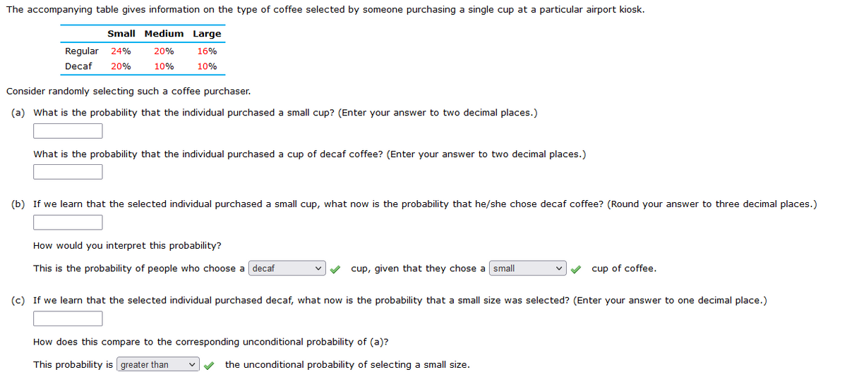 The accompanying table gives information on the type of coffee selected by someone purchasing a single cup at a particular airport kiosk.
Small Medium Large
Regular 24% 20%
16%
Decaf 20%
10%
10%
Consider randomly selecting such a coffee purchaser.
(a) What is the probability that the individual purchased a small cup? (Enter your answer to two decimal places.)
What is the probability that the individual purchased a cup of decaf coffee? (Enter your answer to two decimal places.)
(b) If we learn that the selected individual purchased a small cup, what now is the probability that he/she chose decaf coffee? (Round your answer to three decimal places.)
How would you interpret this probability?
This is the probability of people who choose a decaf
cup, given that they chose a small
cup of coffee.
(c) If we learn that the selected individual purchased decaf, what now is the probability that a small size was selected? (Enter your answer to one decimal place.)
How does this compare to the corresponding unconditional probability of (a)?
This probability is greater than
the unconditional probability of selecting a small size.