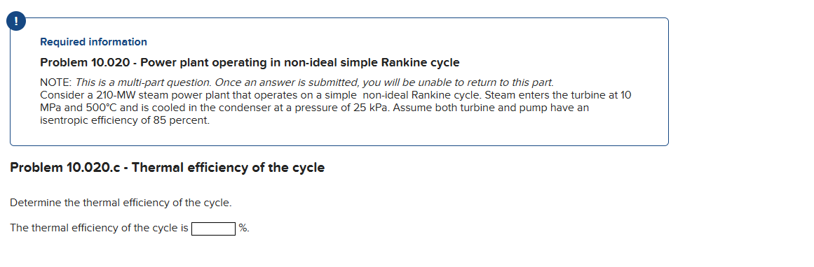 Required information
Problem 10.020 - Power plant operating in non-ideal simple Rankine cycle
NOTE: This is a multi-part question. Once an answer is submitted, you will be unable to return to this part.
Consider a 210-MW steam power plant that operates on a simple non-ideal Rankine cycle. Steam enters the turbine at 10
MPa and 500°C and is cooled in the condenser at a pressure of 25 kPa. Assume both turbine and pump have an
isentropic efficiency of 85 percent.
Problem 10.020.c - Thermal efficiency of the cycle
Determine the thermal efficiency of the cycle.
The thermal efficiency of the cycle is
%