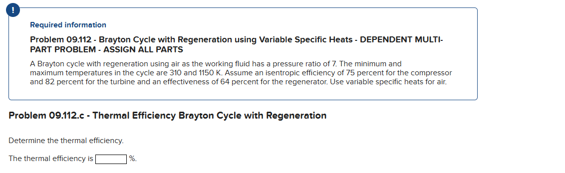 Required information
Problem 09.112 - Brayton Cycle with Regeneration using Variable Specific Heats - DEPENDENT MULTI-
PART PROBLEM - ASSIGN ALL PARTS
A Brayton cycle with regeneration using air as the working fluid has a pressure ratio of 7. The minimum and
maximum temperatures in the cycle are 310 and 1150 K. Assume an isentropic efficiency of 75 percent for the compressor
and 82 percent for the turbine and an effectiveness of 64 percent for the regenerator. Use variable specific heats for air.
Problem 09.112.c - Thermal Efficiency Brayton Cycle with Regeneration
Determine the thermal efficiency.
The thermal efficiency is
%.