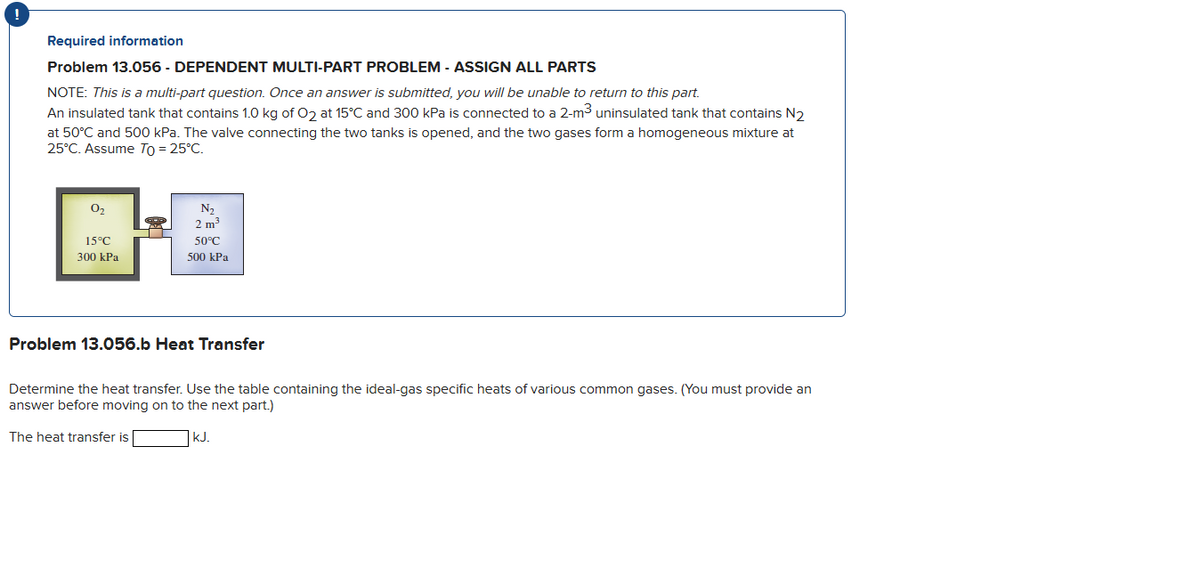 Required information
Problem 13.056 - DEPENDENT MULTI-PART PROBLEM - ASSIGN ALL PARTS
NOTE: This is a multi-part question. Once an answer is submitted, you will be unable to return to this part.
An insulated tank that contains 1.0 kg of O2 at 15°C and 300 kPa is connected to a 2-m³ uninsulated tank that contains N₂
at 50°C and 500 kPa. The valve connecting the two tanks is opened, and the two gases form a homogeneous mixture at
25°C. Assume To = 25°C.
0₂
15°C
300 kPa
N₂
2 m³
50°C
500 kPa
Problem 13.056.b Heat Transfer
Determine the heat transfer. Use the table containing the ideal-gas specific heats of various common gases. (You must provide an
answer before moving on to the next part.)
The heat transfer is
kJ.