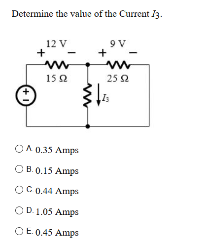 Determine the value of the Current I3.
12 V
+
9 V
+
15 Ω
25 2
I3
O A. 0.35 Amps
O B. 0.15 Amps
O C.0.44 Amps
O D. 1.05 Amps
O E. 0.45 Amps
+
