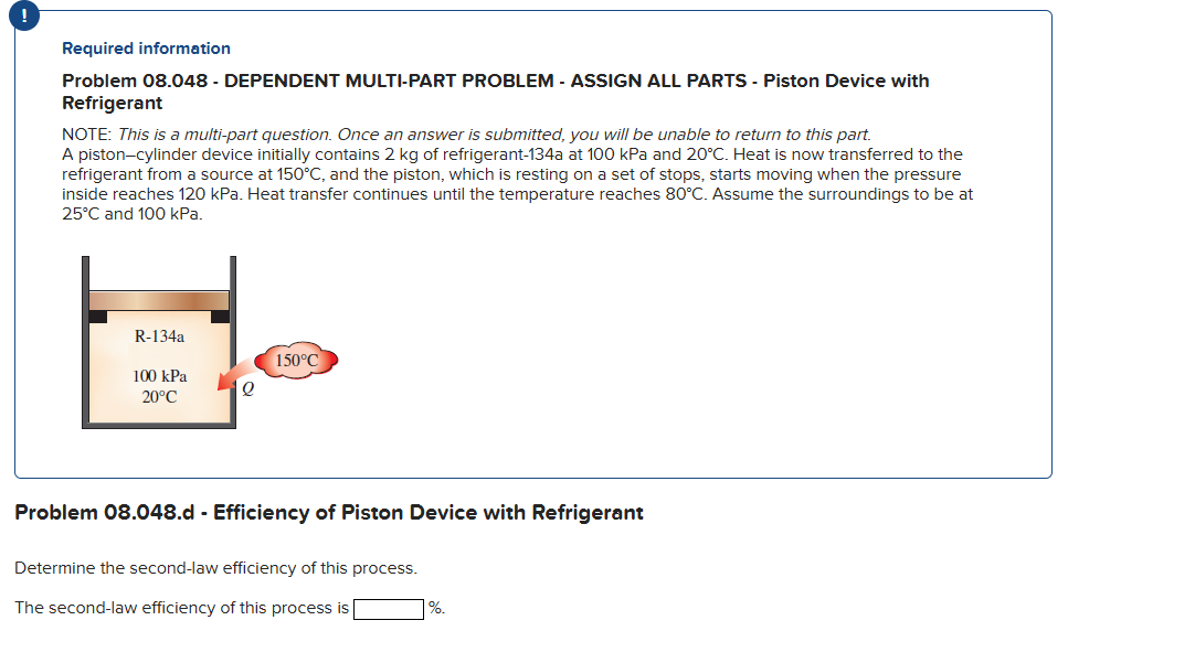 !
Required information
Problem 08.048 - DEPENDENT MULTI-PART PROBLEM - ASSIGN ALL PARTS - Piston Device with
Refrigerant
NOTE: This is a multi-part question. Once an answer is submitted, you will be unable to return to this part.
A piston-cylinder device initially contains 2 kg of refrigerant-134a at 100 kPa and 20°C. Heat is now transferred to the
refrigerant from a source at 150°C, and the piston, which is resting on a set of stops, starts moving when the pressure
inside reaches 120 kPa. Heat transfer continues until the temperature reaches 80°C. Assume the surroundings to be at
25°C and 100 kPa.
R-134a
100 kPa
20°C
150°C
Problem 08.048.d - Efficiency of Piston Device with Refrigerant
Determine the second-law efficiency of this process.
The second-law efficiency of this process is
%.