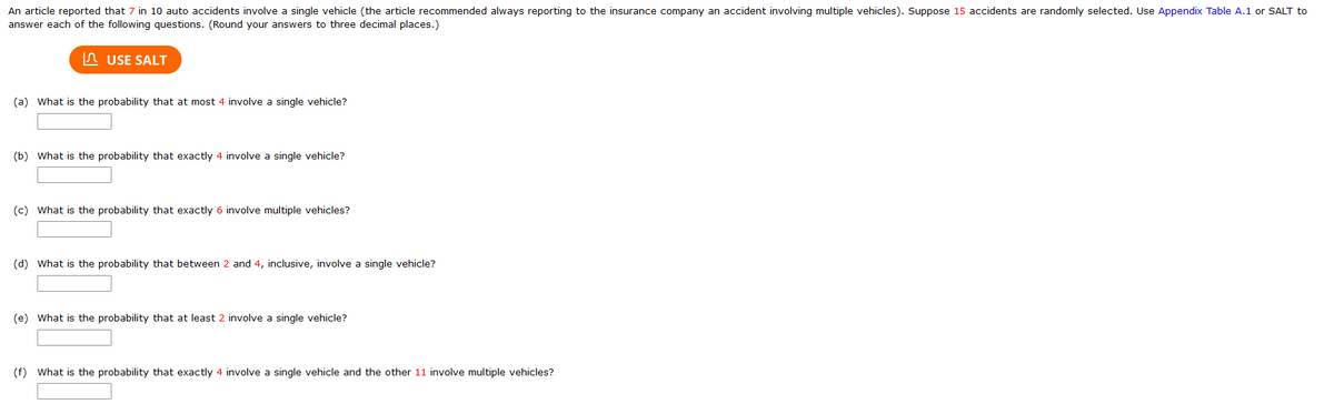 An article reported that 7 in 10 auto accidents involve a single vehicle (the article recommended always reporting to the insurance company an accident involving multiple vehicles). Suppose 15 accidents are randomly selected. Use Appendix Table A.1 or SALT to
answer each of the following questions. (Round your answers to three decimal places.)
USE SALT
(a) What is the probability that at most 4 involve a single vehicle?
(b) What is the probability that exactly 4 involve a single vehicle?
(c) What is the probability that exactly 6 involve multiple vehicles?
(d) What is the probability that between 2 and 4, inclusive, involve a single vehicle?
(e) What is the probability that at least 2 involve a single vehicle?
(f) What is the probability that exactly 4 involve a single vehicle and the other 11 involve multiple vehicles?