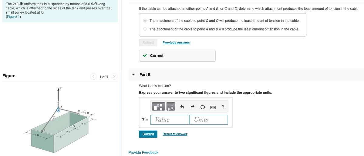 The 240-lb uniform tank is suspended by means of a 6.5-ft-long
cable, which is attached to the sides of the tank and passes over the
small pulley located at O.
(Figure 1)
If the cable can be attached at either points A and B, or C and D, determine which attachment produces the least amount of tension in the cable.
O The attachment of the cable to point C and D will produce the least amount of tension in the cable.
O The attachment of the cable to point A and B will produce the least amount of tension in the cable.
Submit
Previous Answers
v Correct
Figure
1 of 1
Part B
What is this tension?
Express your answer to two significant figures and include the appropriate units.
HA
B1ft
T =
Value
Units
2 ft
2
-2 ft
Submit
Request Answer
Provide Feedback
